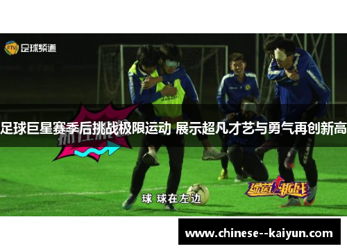 足球巨星赛季后挑战极限运动 展示超凡才艺与勇气再创新高 足球巨星赛季后挑战极限运动 展示超凡才艺与勇气再创新高