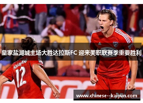 皇家盐湖城主场大胜达拉斯FC 迎来美职联赛季重要胜利