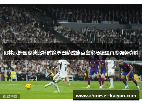 贝林厄姆国家德比补时绝杀巴萨成焦点皇家马德里再度强势夺胜