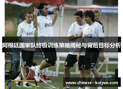 阿根廷国家队终极训练策略揭秘与背后目标分析