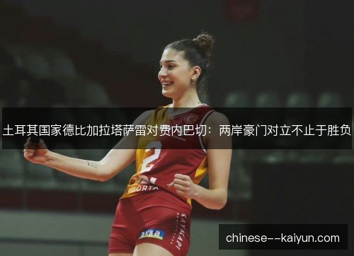 土耳其国家德比加拉塔萨雷对费内巴切:两岸豪门对立不止于胜负 土耳其国家德比加拉塔萨雷对费内巴切:两岸豪门对立不止于胜负
