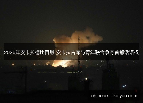 2026年安卡拉德比再燃 安卡拉古库与青年联合争夺首都话语权